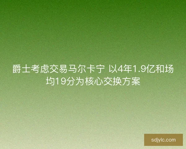 爵士考虑交易马尔卡宁 以4年1.9亿和场均19分为核心交换方案