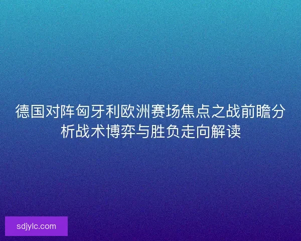 德国对阵匈牙利欧洲赛场焦点之战前瞻分析战术博弈与胜负走向解读