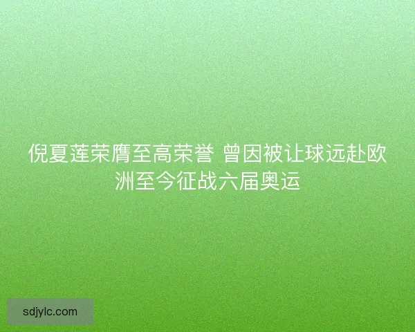 倪夏莲荣膺至高荣誉 曾因被让球远赴欧洲至今征战六届奥运