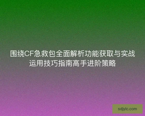 围绕CF急救包全面解析功能获取与实战运用技巧指南高手进阶策略