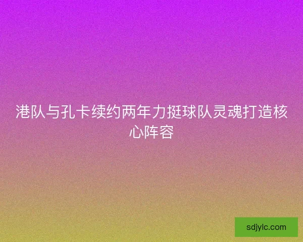 港队与孔卡续约两年力挺球队灵魂打造核心阵容