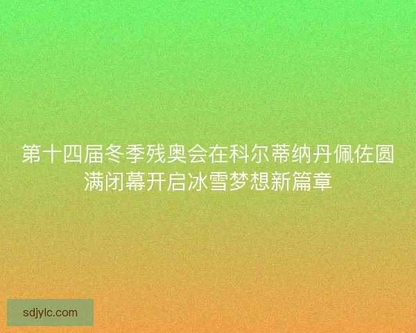 第十四届冬季残奥会在科尔蒂纳丹佩佐圆满闭幕开启冰雪梦想新篇章