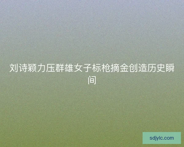 刘诗颖力压群雄女子标枪摘金创造历史瞬间