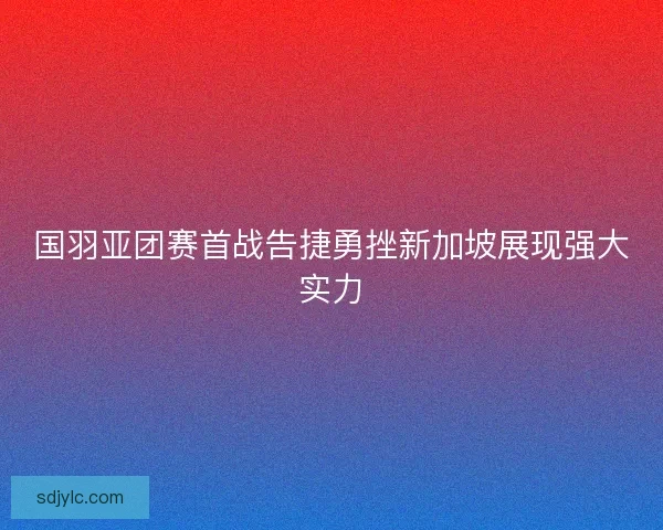 国羽亚团赛首战告捷勇挫新加坡展现强大实力
