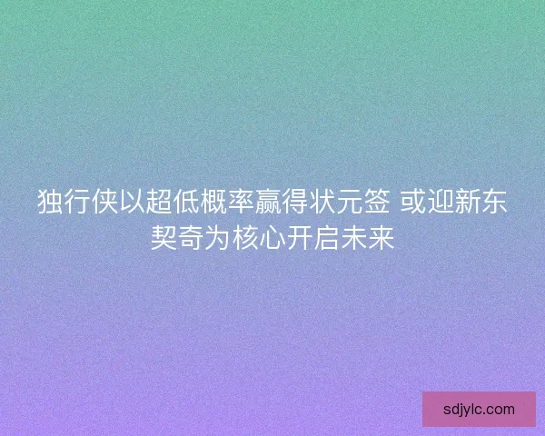 独行侠以超低概率赢得状元签 或迎新东契奇为核心开启未来