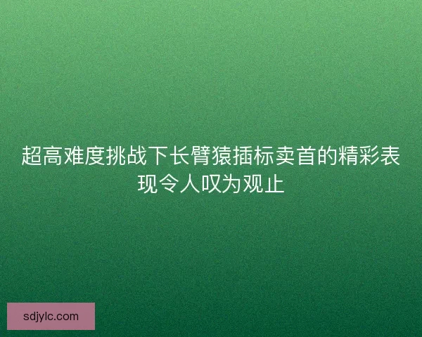 超高难度挑战下长臂猿插标卖首的精彩表现令人叹为观止