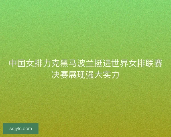中国女排力克黑马波兰挺进世界女排联赛决赛展现强大实力