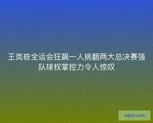 王岚嵚全运会狂飙一人挑翻两大总决赛强队球权掌控力令人惊叹