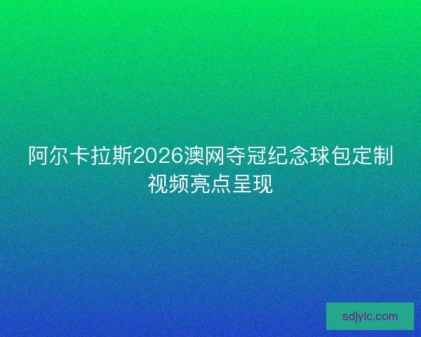 阿尔卡拉斯2026澳网夺冠纪念球包定制视频亮点呈现