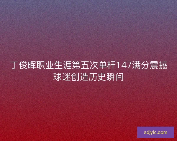 丁俊晖职业生涯第五次单杆147满分震撼球迷创造历史瞬间