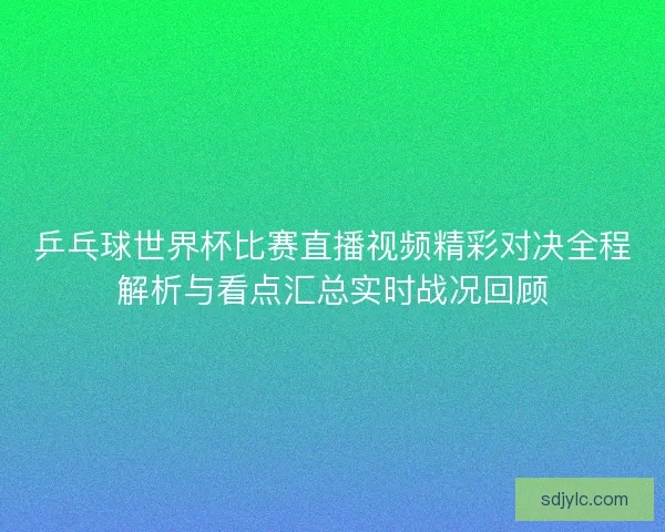 乒乓球世界杯比赛直播视频精彩对决全程解析与看点汇总实时战况回顾