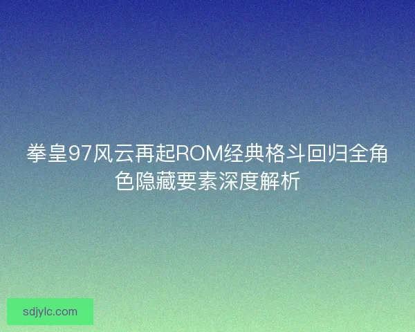 拳皇97风云再起ROM经典格斗回归全角色隐藏要素深度解析