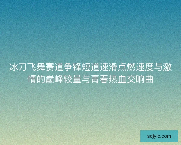 冰刀飞舞赛道争锋短道速滑点燃速度与激情的巅峰较量与青春热血交响曲