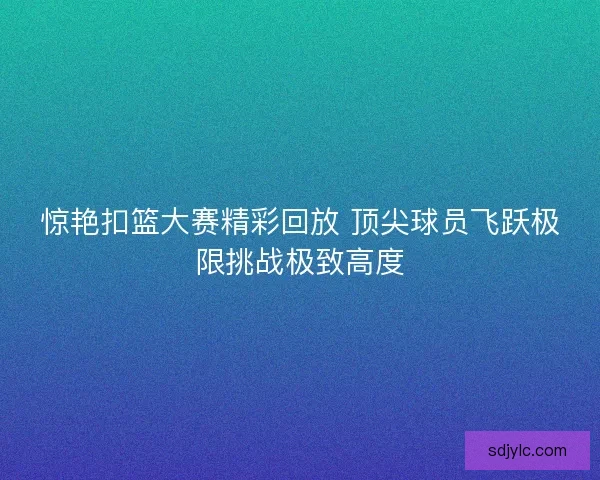 惊艳扣篮大赛精彩回放 顶尖球员飞跃极限挑战极致高度
